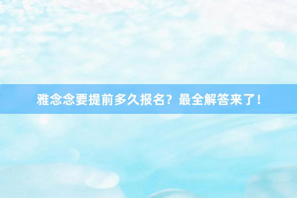 雅念念要提前多久报名？最全解答来了！