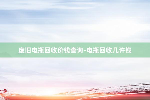 废旧电瓶回收价钱查询-电瓶回收几许钱