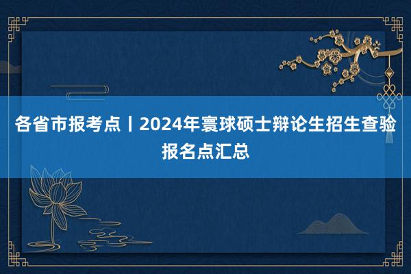 各省市报考点丨2024年寰球硕士辩论生招生查验报名点汇总